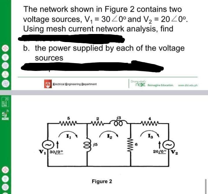The network shown in Figure 2 contains two
voltage sources, V, = 30Z0° and V, = 2020°.
Using mesh current network analysis, find
b. the power supplied by each of the voltage
sources
Driwng wha
next Reimagine Education.
Electrical Engineering Department
www.dist.edu.ph
lor LA
SALLE
LIPA
j3
www
I3
j5
VI30/0°
20/00
Figure 2
