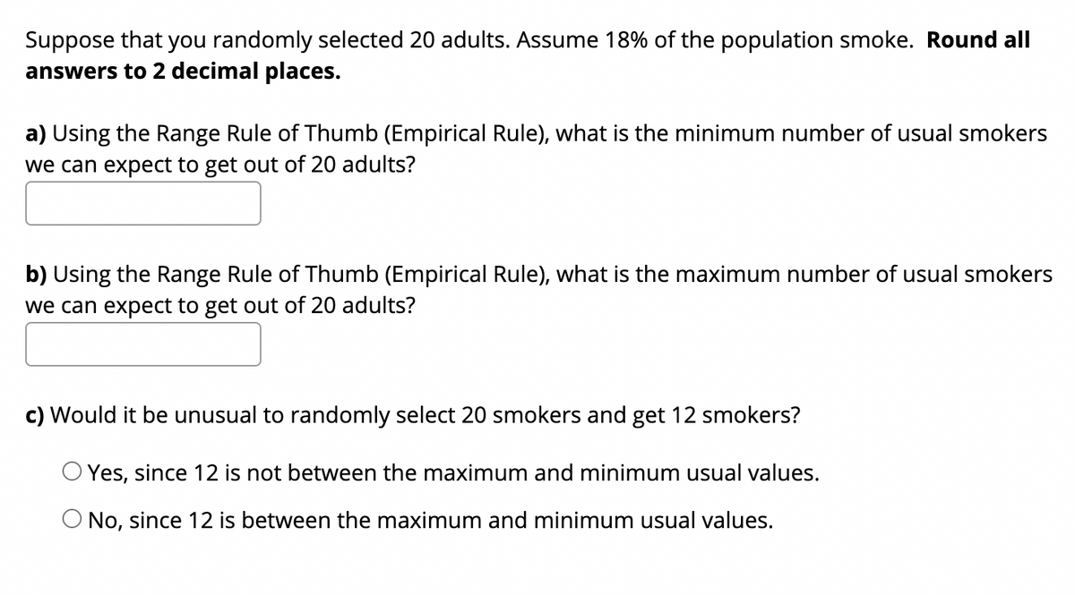 Suppose that you randomly selected 20 adults. Assume 18% of the population smoke. Round all
answers to 2 decimal places.
a) Using the Range Rule of Thumb (Empirical Rule), what is the minimum number of usual smokers
we can expect to get out of 20 adults?
b) Using the Range Rule of Thumb (Empirical Rule), what is the maximum number of usual smokers
we can expect to get out of 20 adults?
c) Would it be unusual to randomly select 20 smokers and get 12 smokers?
O Yes, since 12 is not between the maximum and minimum usual values.
O No, since 12 is between the maximum and minimum usual values.
