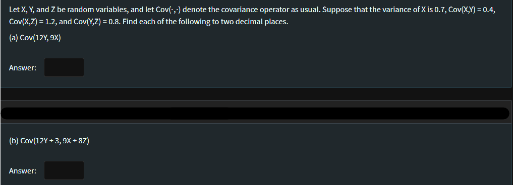 Let X, Y, and Z be random variables, and let Cov(·,;) denote the covariance operator as usual. Suppose that the variance of X is 0.7, Cov(X,Y) = 0.4,
Cov(X,Z) = 1.2, and Cov(Y,Z) = 0.8. Find each of the following to two decimal places.
(a) Cov(12Y, 9X)
Answer:
(b) Cov(12Y +3, 9x + 8Z)
Answer:
