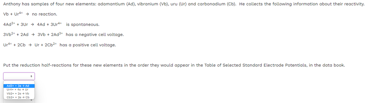 Anthony has samples of four new elements: adamantium (Ad), vibranium (Vb), uru (Ur) and carbonadium (Cb). He collects the following information about their reactivity.
Vb + Ur4+
no reaction.
4Ad³+ + 3Ur4Ad +3Ur4+ is spontaneous.
3Vb²+ + 2Ad → 3Vb + 2Ad³+ has a negative cell voltage.
Ur4+ + 2Cb Ur + 2Cb²+ has a positive cell voltage.
Put the reduction half-reactions for these new elements in the order they would appear in the Table of Selected Standard Electrode Potentials, in the data book.
Ad3+ + 3e → Ad
Ur4+ + 4e → Ur
Vb2+ + 2e → Vb
Cb2+ + 2e → Cb
+