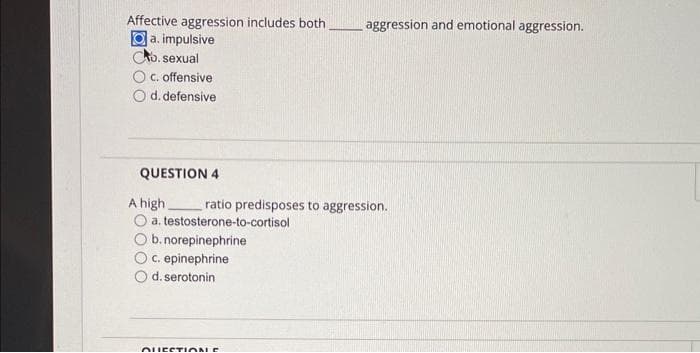 Affective aggression includes both
a. impulsive
D. sexual
c. offensive
d. defensive
QUESTION 4
A high
ratio predisposes to aggression.
a. testosterone-to-cortisol
b. norepinephrine
c. epinephrine
d. serotonin
aggression and emotional aggression.
QUESTIONE