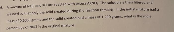 6. A mixture of NaCl and KCI are reacted with excess AgNO3. The solution is then filtered and
washed so that only the solid created during the reaction remains. If the initial mixture had a
mass of 0.6065 grams and the solid created had a mass of 1.290 grams, what is the mole
percentage of NaCl in the original mixture