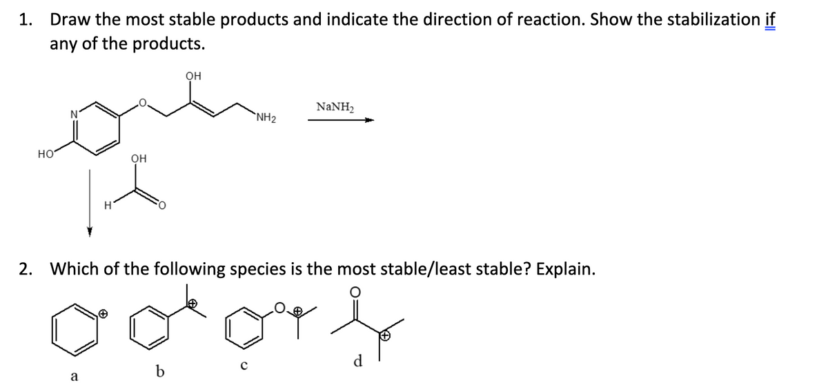 1. Draw the most stable products and indicate the direction of reaction. Show the stabilization if
any of the products.
HO
H
a
OH
OH
NH₂
NaNH,
2. Which of the following species is the most stable/least stable? Explain.
ooo b
b
d
