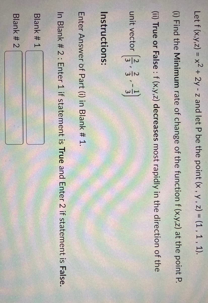 1/2
Let f (x,y,z) = x2 + 2y - z and let P be the point (x , y , z) = (1 , 1 , 1).
(i) Find the Minimum rate of change of the function f (x,y,z) at the point P.
(ii) True or False : f (x,y,z) decreases most rapidly in the direction of the
unit vector
Instructions:
Enter Answer of Part (i) in Blank # 1.
In Blank # 2 : Enter 1 if statement is True and Enter 2 if statement is False.
Blank # 1
Blank # 2
