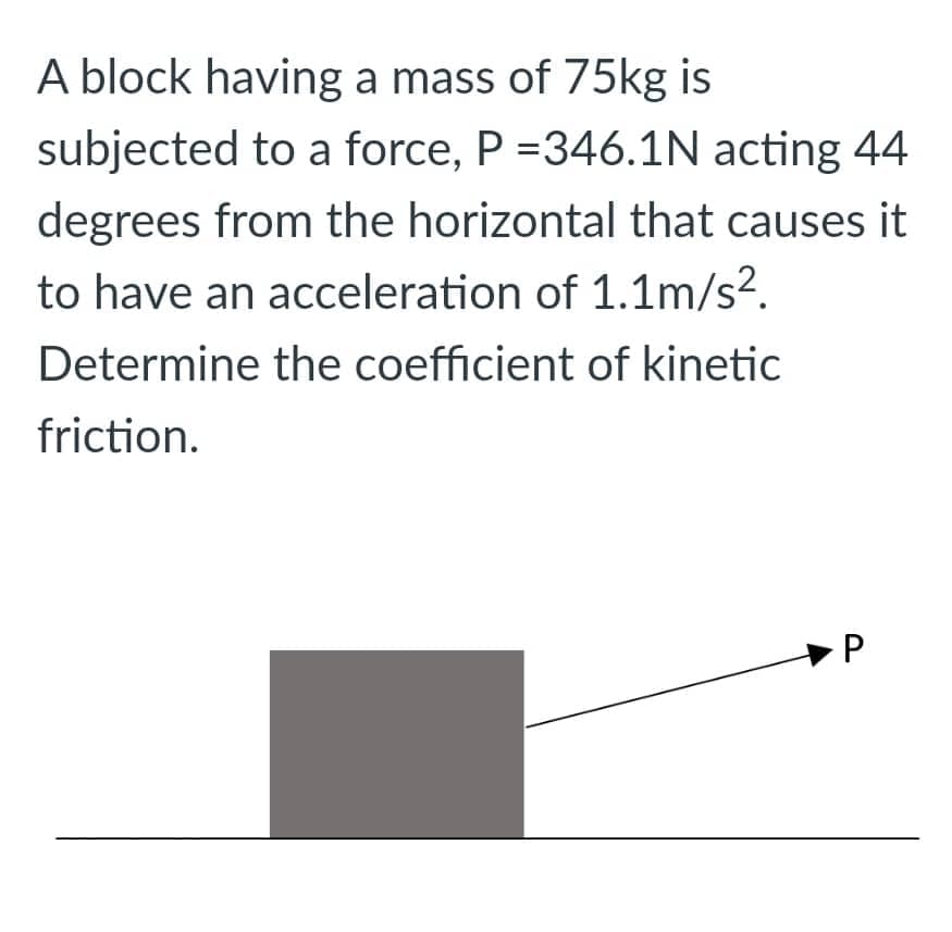 A block having a mass of 75kg is
subjected to a force, P =346.1N acting 44
degrees from the horizontal that causes it
to have an acceleration of 1.1m/s².
Determine the coefficient of kinetic
friction.
P