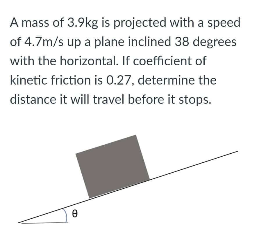 A mass of 3.9kg is projected with a speed
of 4.7m/s up a plane inclined 38 degrees
with the horizontal. If coefficient of
kinetic friction is 0.27, determine the
distance it will travel before it stops.
Ө
