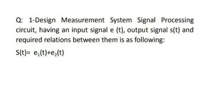 Q: 1-Design Measurement System Signal Processing
circuit, having an input signal e (t), output signal s(t) and
required relations between them is as following:
S(t)= e,(t)+e,(t)
