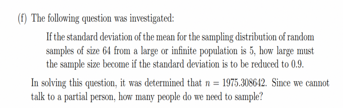 (f) The following question was investigated:
If the standard deviation of the mean for the sampling distribution of random
samples of size 64 from a large or infinite population is 5, how large must
the sample size become if the standard deviation is to be reduced to 0.9.
In solving this question, it was determined that n = 1975.308642. Since we cannot
talk to a partial person, how many people do we need to sample?
