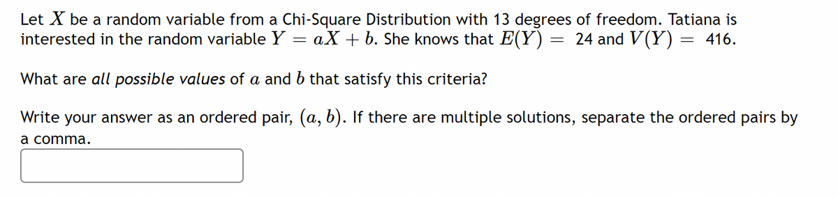 Let X be a random variable from a Chi-Square Distribution with 13 degrees of freedom. Tatiana is
interested in the random variable Y
- aX + b. She knows that E(Y) = 24 and V(Y)
= 416.
What are all possible values of a and b that satisfy this criteria?
Write your answer as an ordered pair, (a, b). If there are multiple solutions, separate the ordered pairs by
а comma.
