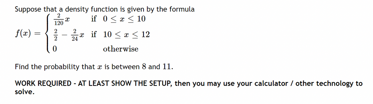 Suppose that a density function is given by the formula
if 0 < x < 10
2
120
2
f(x)
2
-x if 10 < r < 12
24
otherwise
Find the probability that x is between 8 and 11.
WORK REQUIRED - AT LEAST SHOW THE SETUP, then you may use your calculator / other technology to
solve.
