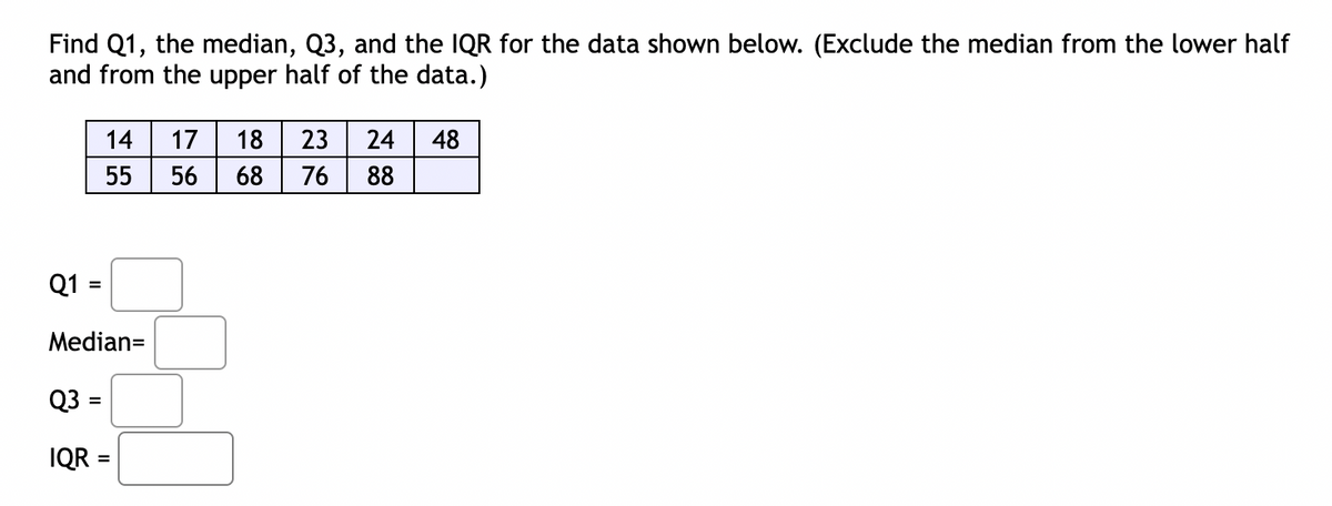 Find Q1, the median, Q3, and the IQR for the data shown below. (Exclude the median from the lower half
and from the upper half of the data.)
14
17
18
23
24
48
55
56
68
76
88
Q1
Median=
Q3 =
IQR =
%3D
