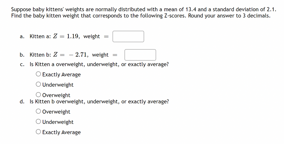 Suppose baby kittens' weights are normally distributed with a mean of 13.4 and a standard deviation of 2.1.
Find the baby kitten weight that corresponds to the following Z-scores. Round your answer to 3 decimals.
а.
Kitten a: Z = 1.19, weight
b. Kitten b: Z
2.71, weight
c. Is Kitten a overweight, underweight, or exactly average?
Exactly Average
O Underweight
Overweight
d. Is Kitten b overweight, underweight, or exactly average?
O Overweight
Underweight
O Exactly Average
