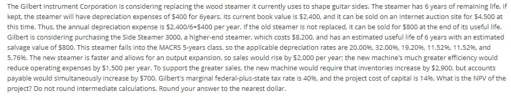 The Gilbert Instrument Corporation is considering replacing the wood steamer it currently uses to shape guitar sides. The steamer has 6 years of remaining life. If
kept, the steamer will have depreciation expenses of $400 for 6years. Its current book value is $2,400, and it can be sold on an Internet auction site for $4,500 at
this time. Thus, the annual depreciation expense is $2,400/6=$400 per year. If the old steamer is not replaced, it can be sold for $800 at the end of its useful life.
Gilbert is considering purchasing the Side Steamer 3000, a higher-end steamer, which costs $8,200, and has an estimated useful life of 6 years with an estimated
salvage value of $800. This steamer falls into the MACRS 5-years class, so the applicable depreciation rates are 20.00%, 32.00%, 19.20%, 11.52%, 11.52%, and
5.76%. The new steamer is faster and allows for an output expansion, so sales would rise by $2,000 per year; the new machine's much greater efficiency would
reduce operating expenses by $1,500 per year. To support the greater sales, the new machine would require that inventories increase by $2,900, but accounts
payable would simultaneously increase by $700. Gilbert's marginal federal-plus-state tax rate is 40%, and the project cost of capital is 14%. What is the NPV of the
project? Do not round intermediate calculations. Round your answer to the nearest dollar.
