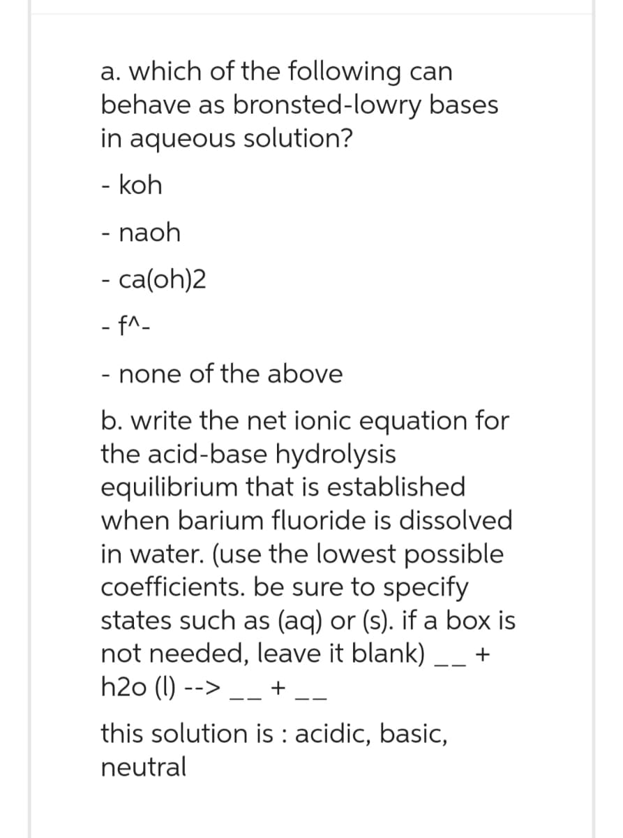 a. which of the following can
behave as bronsted-lowry bases
in aqueous solution?
- koh
- naoh
- ca(oh)2
- f^_
- none of the above
b. write the net ionic equation for
the acid-base hydrolysis
equilibrium that is established
when barium fluoride is dissolved
in water. (use the lowest possible
coefficients. be sure to specify
states such as (aq) or (s). if a box is
not needed, leave it blank) __+
h2o (1) -->
+
this solution is : acidic, basic,
neutral