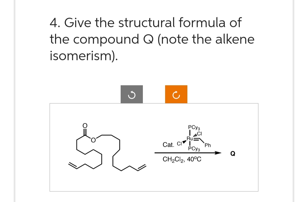 4. Give the structural formula of
the compound Q (note the alkene
isomerism).
J
PCY3
Ru
Cat. CI
PCY3
CH₂Cl2, 40°C
Ph