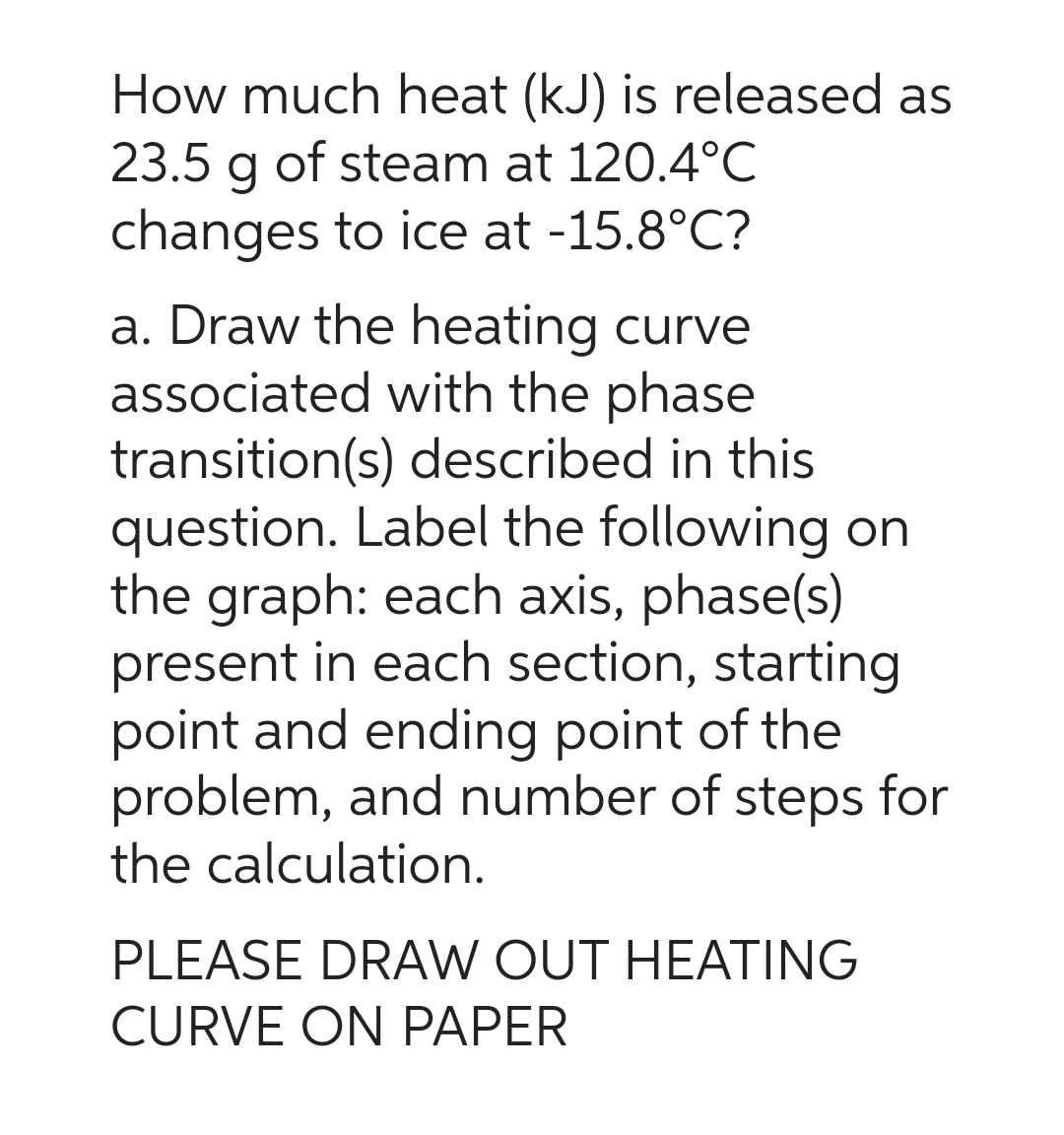 How much heat (kJ) is released as
23.5 g of steam at 120.4°C
changes to ice at -15.8°C?
a. Draw the heating curve
associated with the phase
transition(s) described in this
question. Label the following on
the graph: each axis, phase(s)
present in each section, starting
point and ending point of the
problem, and number of steps for
the calculation.
PLEASE DRAW OUT HEATING
CURVE ON PAPER