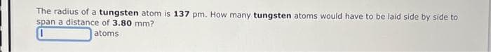 The radius of a tungsten atom is 137 pm. How many tungsten atoms would have to be laid side by side to
span a distance of 3.80 mm?
atoms