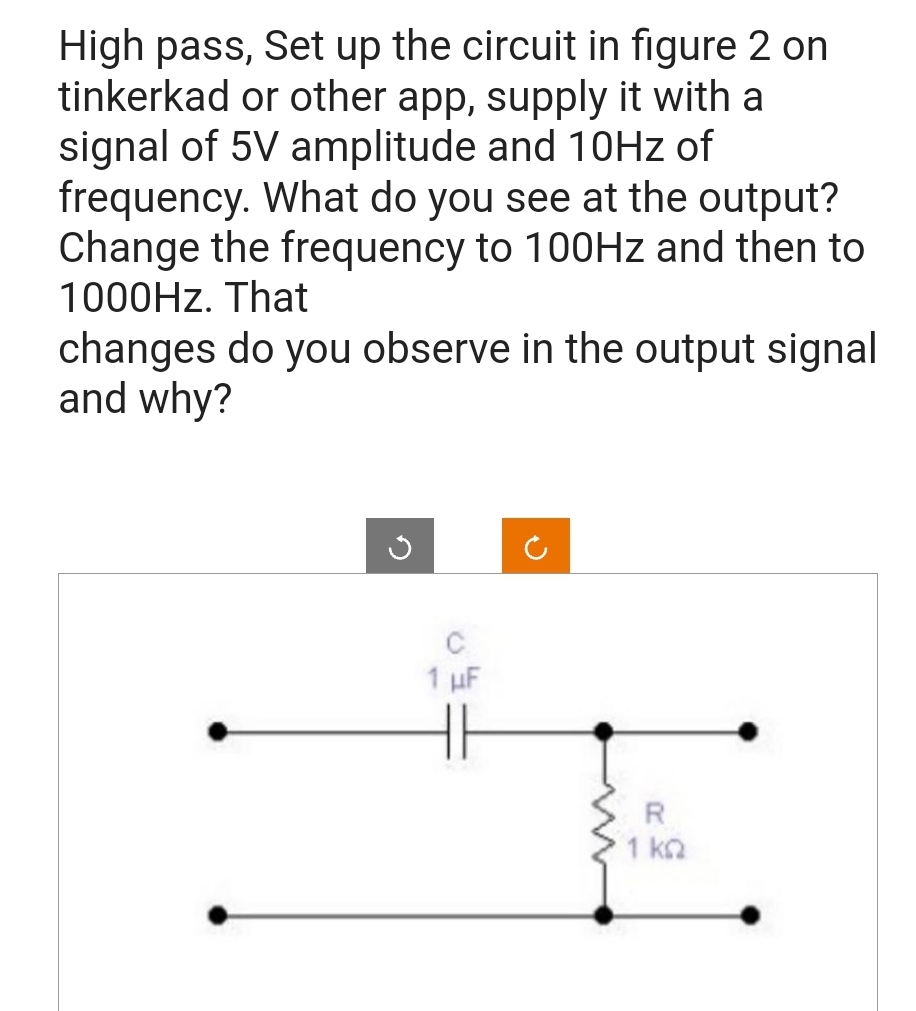 High pass, Set up the circuit in figure 2 on
tinkerkad or other app, supply it with a
signal of 5V amplitude and 10Hz of
frequency. What do you see at the output?
Change the frequency to 100Hz and then to
1000Hz. That
changes do you observe in the output signal
and why?
1 µF
R
1 ΚΩ