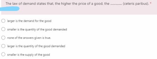 The law of demand states that, the higher the price of a good. the . (ceteris paribus). "
larger is the demand for the good
O smaller is the quantity of the good demanded
none of the answers given is true.
larger is the quantity of the good demanded
smaller is the supply of the good
