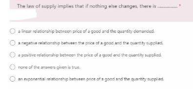The law of supply implies that if nothing eise changes, there is .
a linear relationship between price of a good and the quantity demanded.
a negative relationship between the price of a good and the quantity supplied.
a positive relationship between the price of a good and the quantity supplied.
O none of the answers given is true.
an exponential relationship between price of a good and the quantity supplied.
