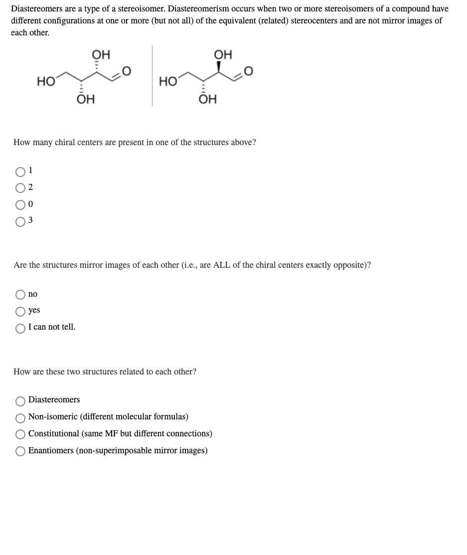 Diastereomers are a type of a stereoisomer. Diastereomerism occurs when two or more stereoisomers of a compound have
different configurations at one or more (but not all) of the equivalent (related) stereocenters and are not mirror images of
each other.
OH
OH
НО
Но
ÕH
ОН
How many chiral centers are present in one of the structures above?
1
O 2
O0
Are the structures mirror images of each other (i.e., are ALL of the chiral centers exactly opposite)?
no
yes
I can not tell.
How are these two structures related to each other?
Diastereomers
Non-isomeric (different molecular formulas)
O Constitutional (same MF but different connections)
Enantiomers (non-superimposable mirror images)
