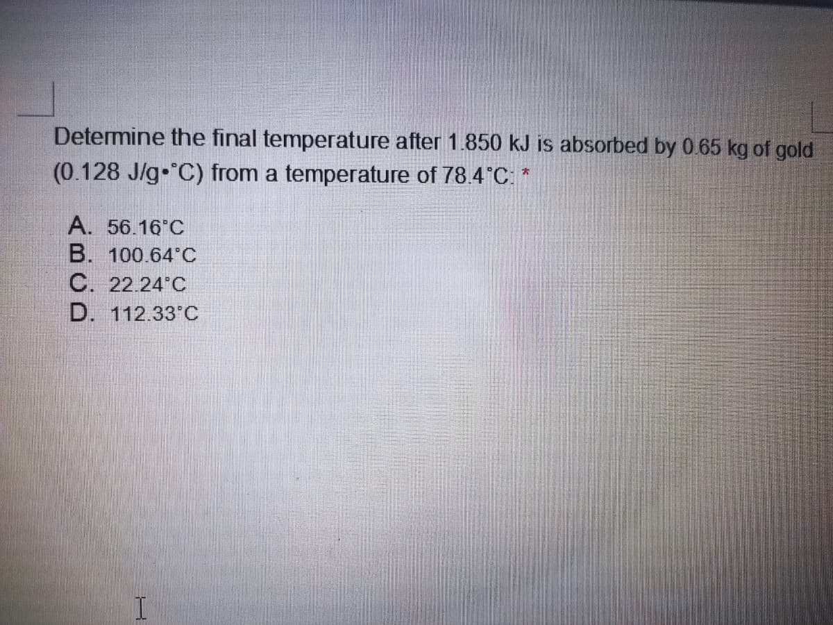 Determine the final temperature after 1.850 kJ is absorbed by 0.65 kg of gold
(0.128 J/g C) from a temperature of 78.4°C:*
A. 56.16 C
B. 100.64 C
C. 22.24 C
D. 112.33 C
