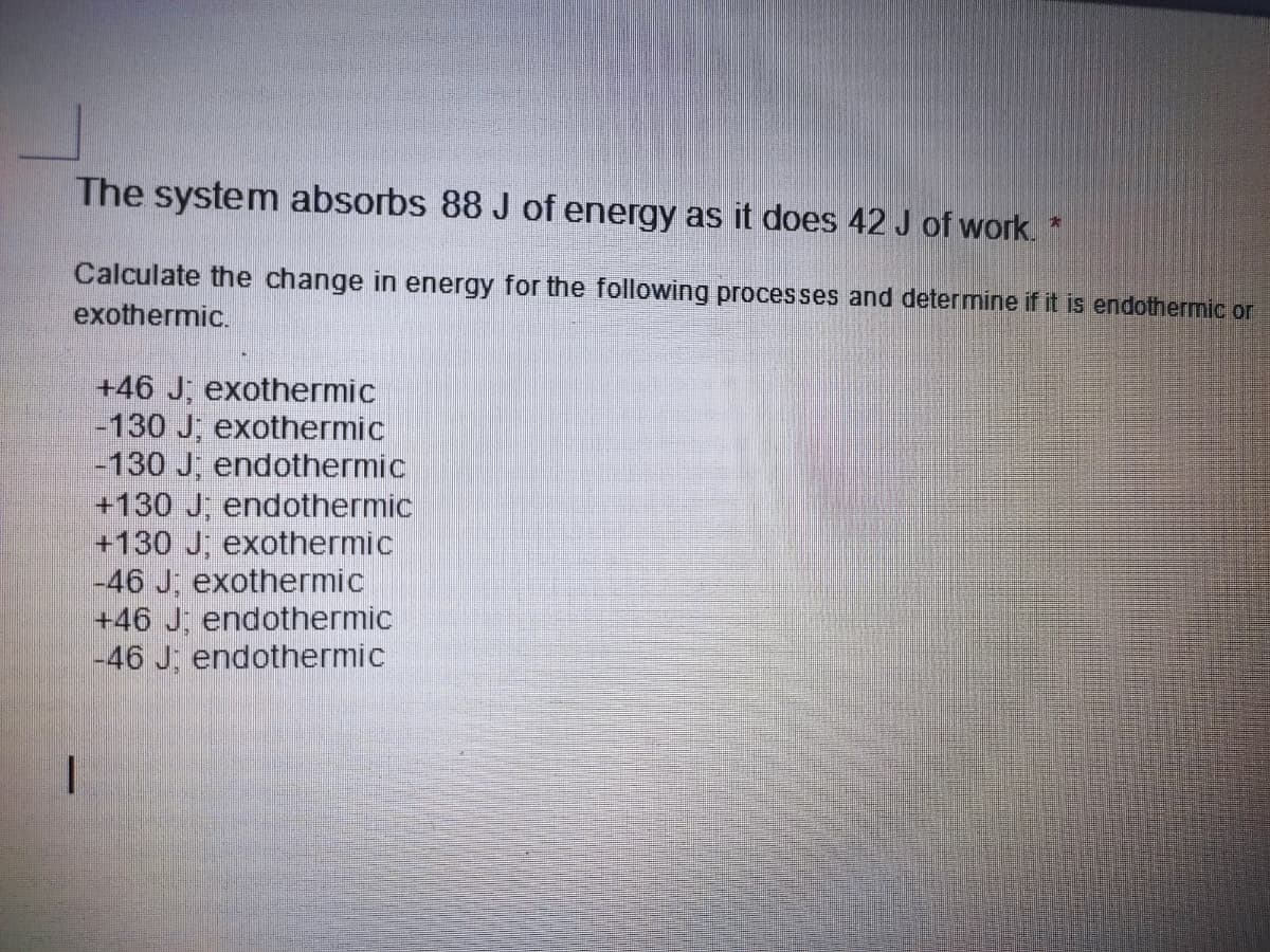 The system absorbs 88 J of energy as it does 42 J of work. *
Calculate the change in energy for the following processes and determine if it is endothermic or
exothermic.
+46 J; exothermic
|-130 J, exothermic
-130 J; endothermic
+130 J, endothermic
+130 J; exothermic
-46 J, exothermic
+46 J; endothermic
-46 J: endothermic
