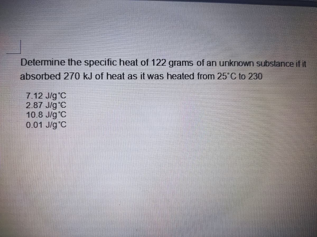 Determine the specific heat of 122 grams of an unknown substance if it
absorbed 270 kJ of heat as it was heated from 25 C to 230
7.12 J/g C
2.87 J/g C
10.8 J/g°C
0.01 J/g°C
