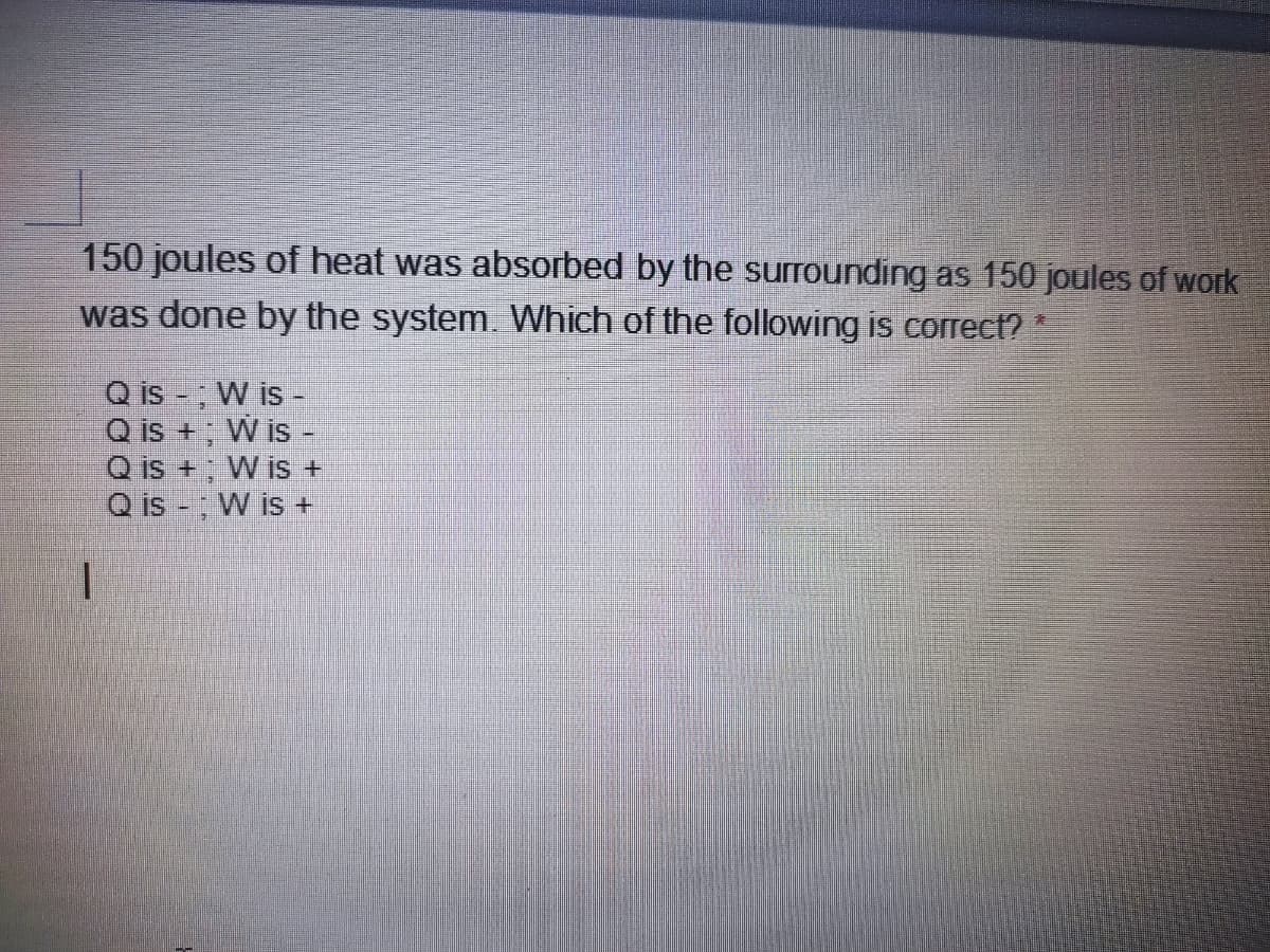 150 joules of heat was absorbed by the surrounding as 150 joules of work
was done by the system. Which of the following is correct? *
Q is -, W is
Q is +; W is-
Q is +; W is +
Q is - W is +
