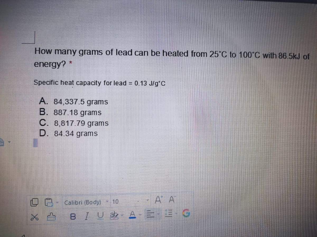 How many grams of lead can be heated from 25 C to 100°C with 86.5kJ of
energy?
Specific heat capacity for lead = 0.13 J/g C
A. 84,337.5 grams
B. 887 18 grams
C. 8,817.79 grams
D. 84.34 grams
Calibri (Body)
10
A A
BIUa
