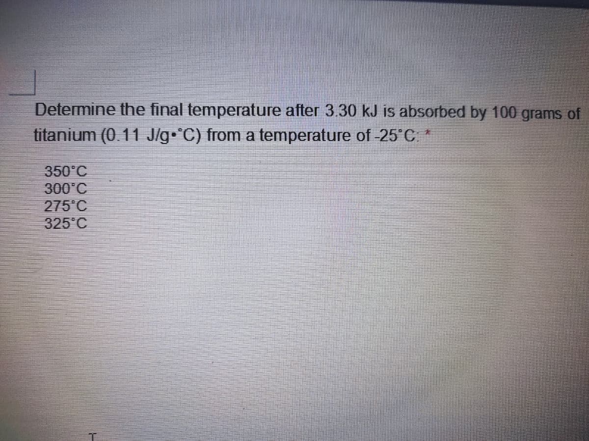 Determine the final temperature after 3.30 kJ is absorbed by 100 grams of
titanium (0.11 J/g C) from a temperature of -25°C *
350°C
300°C
275°C
325°C
