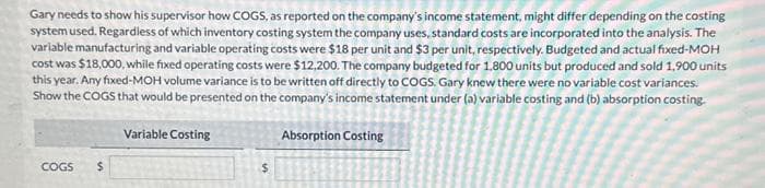 Gary needs to show his supervisor how COGS, as reported on the company's income statement, might differ depending on the costing
system used. Regardless of which inventory costing system the company uses, standard costs are incorporated into the analysis. The
variable manufacturing and variable operating costs were $18 per unit and $3 per unit, respectively. Budgeted and actual fixed-MOH
cost was $18,000, while fixed operating costs were $12,200. The company budgeted for 1.800 units but produced and sold 1,900 units
this year. Any fixed-MOH volume variance is to be written off directly to COGS. Gary knew there were no variable cost variances.
Show the COGS that would be presented on the company's income statement under (a) variable costing and (b) absorption costing.
Variable Costing
COGS
$
$
Absorption Costing