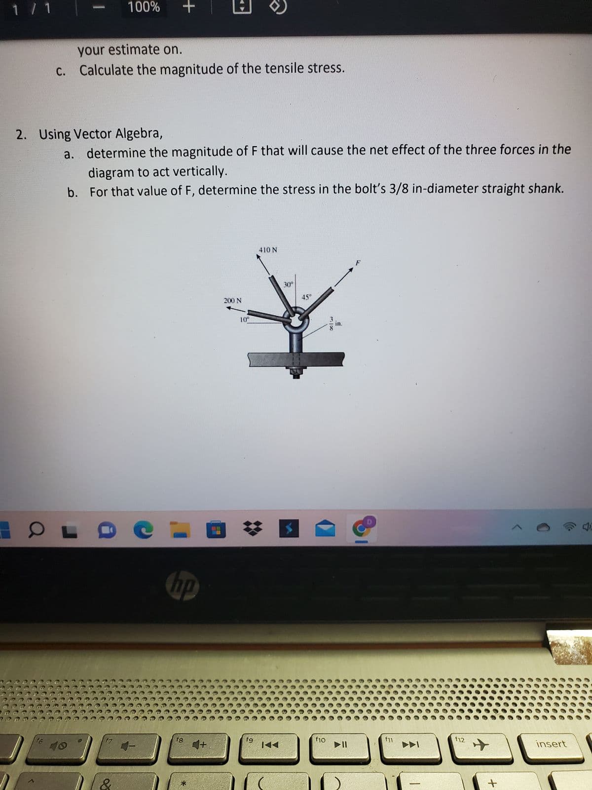 1 / 1
100%
your estimate on.
c. Calculate the magnitude of the tensile stress.
OL
+
2. Using Vector Algebra,
a. determine the magnitude of F that will cause the net effect of the three forces in the
diagram to act vertically.
b.
For that value of F, determine the stress in the bolt's 3/8 in-diameter straight shank.
f7
hp
18
1+
200 N
fg
410 N
KA
30°
f10
* w
▶11
f11
►
f12
+
+
insert
40