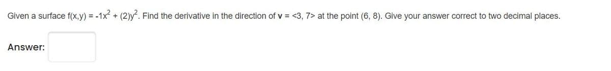 Given a surface f(x,y) = -1x + (2)y. Find the derivative in the direction of v = <3, 7> at the point (6, 8). Give your answer correct to two decimal places.
Answer:
