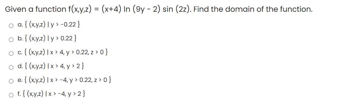 Given a function f(x,y,z) = (x+4) In (9y - 2) sin (2z). Find the domain of the function.
o a. { (x,y,z) l y > -0.22 }
o b. { (x,y,z) I y > 0.22 }
o c{ (xy,z) | x > 4, y > 0.22, z > 0}
o d. { (xy,z) I x > 4, y > 2}
o e. { (xy,z) | x > -4, y > 0.22, z > 0}
o f. { (xy,z) | x > -4, y > 2}
