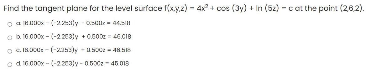 Find the tangent plane for the level surface f(x,y,z) = 4x² + cos (3y) + In (5z) = c at the point (2,6,2).
o a. 16.000x – (-2.253)y - 0.500z = 44.518
o b. 16.000x - (-2.253)y + 0.500z = 46.018
o c.16.000x - (-2.253)y + 0.500z = 46.518
o d. 16.000x – (-2.253)y - 0.500z = 45.018
