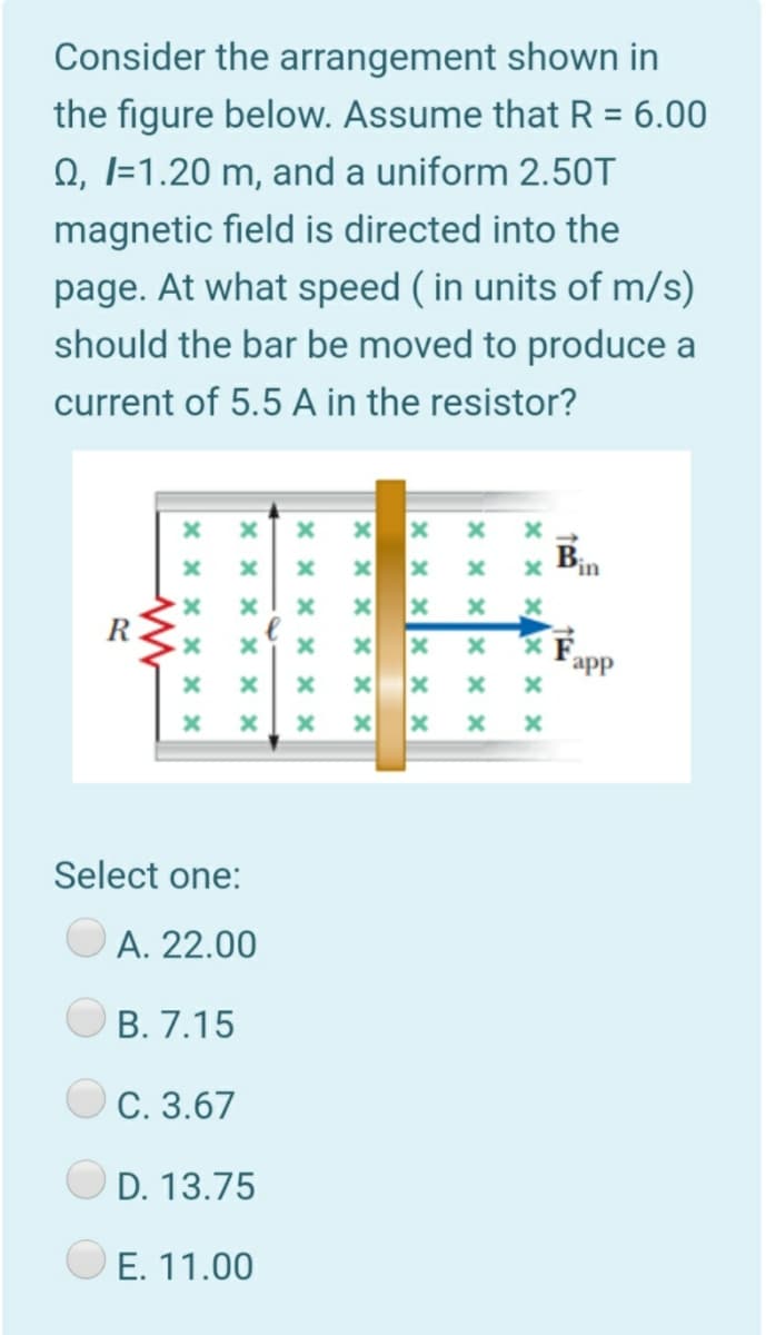 Consider the arrangement shown in
the figure below. Assume that R = 6.00
Q, I=1.20 m, and a uniform 2.50T
magnetic field is directed into the
page. At what speed ( in units of m/s)
should the bar be moved to produce a
current of 5.5 A in the resistor?
Bin
app
Select one:
A. 22.00
В. 7.15
O C. 3.67
D. 13.75
O E. 11.00
x x xx × x
x x x X × ×
× x x
x x x x × x
× x x x X x
x x x x x x
