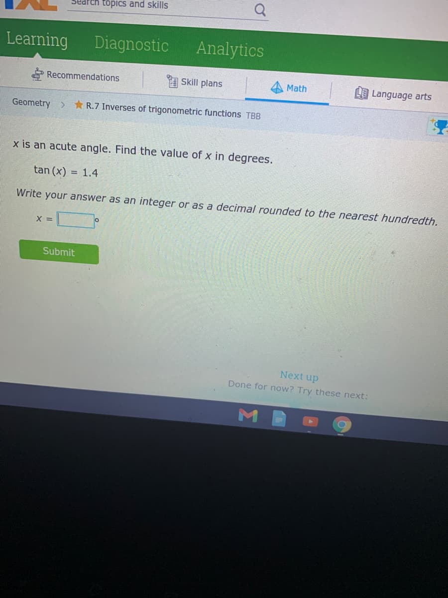 Search topics and skills
Learning
Diagnostic
Analytics
* Recommendations
Skill plans
Math
Language arts
Geometry
>
* R.7 Inverses of trigonometric functions TBB
x is an acute angle. Find the value of x in degrees.
tan (x)
= 1.4
Write your answer as an integer or as a decimal rounded to the nearest hundredth.
X =
Submit
Next up
Done for now? Try these next:
