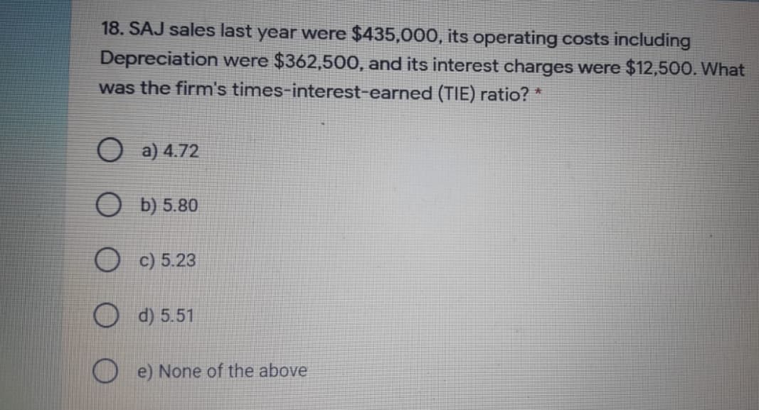 18. SAJ sales last year were $435,000, its operating costs including
Depreciation were $362,500, and its interest charges were $12,500. What
was the firm's times-interest-earned (TIE) ratio? *
a) 4.72
b) 5.80
O c) 5.23
O d) 5.51
e) None of the above
