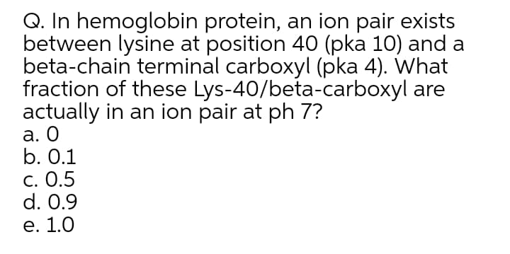 Q. In hemoglobin protein, an ion pair exists
between lysine at position 40 (pka 10) and a
beta-chain terminal carboxyl (pka 4). What
fraction of these Lys-40/beta-carboxyl are
actually in an ion pair at ph 7?
а. О
b. 0.1
C. 0.5
d. 0.9
е. 1.0
