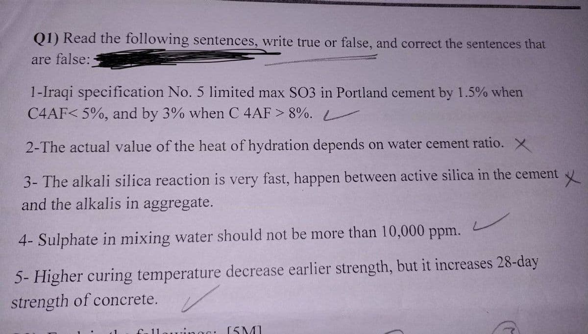 Q1) Read the following sentences, write true or false, and correct the sentences that
are false:-
1-Iraqi specification No. 5 limited max SO3 in Portland cement by 1.5% when
C4AF< 5%, and by 3% when C 4AF > 8%.
2-The actual value of the heat of hydration depends on water cement ratio. X
X
3- The alkali silica reaction is very fast, happen between active silica in the cement
and the alkalis in aggregate.
4- Sulphate in mixing water should not be more than 10,000 ppm.
✓
5- Higher curing temperature decrease earlier strength, but it increases 28-day
strength of concrete.
Call vings: [SMI