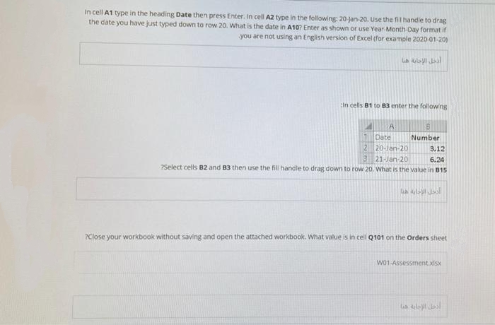 In cell A1 type in the heading Date then press Enter. In cell A2 type in the following: 20 jan-20. Use the fil handle to drag
the date you have just typed down to row 20. What is the date in A107 Enter as shown or use Year Month-Day format if
you are not using an English version of Excel (for example 2020-01-20)
in cells B1 to B3 enter the following
1 Date
Number
2 20-Jan-20
3 21-Jan-20
3.12
6.24
?Select cells B2 and B3 then use the fill handle to drag down to row 20. What is the value in B15
?Close your workbook without saving and open the attached workbook. What value is in cell Q101 on the Orders sheet
Wo1-Assessment.xSx
lia laal
