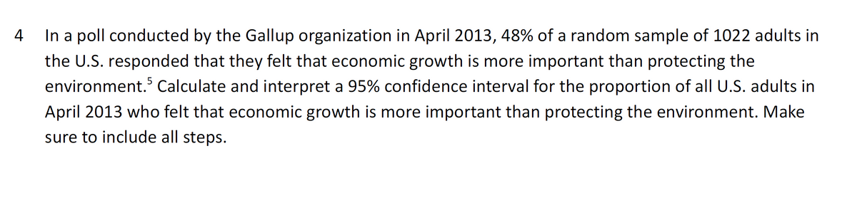 4
In a poll conducted by the Gallup organization in April 2013, 48% of a random sample of 1022 adults in
the U.S. responded that they felt that economic growth is more important than protecting the
environment. Calculate and interpret a 95% confidence interval for the proportion of all U.S. adults in
April 2013 who felt that economic growth is more important than protecting the environment. Make
sure to include all steps.
