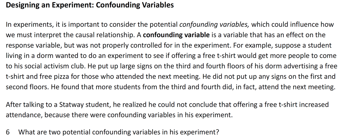 Designing an Experiment: Confounding Variables
In experiments, it is important to consider the potential confounding variables, which could influence how
we must interpret the causal relationship. A confounding variable is a variable that has an effect on the
response variable, but was not properly controlled for in the experiment. For example, suppose a student
living in a dorm wanted to do an experiment to see if offering a free t-shirt would get more people to come
to his social activism club. He put up large signs on the third and fourth floors of his dorm advertising a free
t-shirt and free pizza for those who attended the next meeting. He did not put up any signs on the first and
second floors. He found that more students from the third and fourth did, in fact, attend the next meeting.
After talking to a Statway student, he realized he could not conclude that offering a free t-shirt increased
attendance, because there were confounding variables in his experiment.
6.
What are two potential confounding variables in his experiment?
