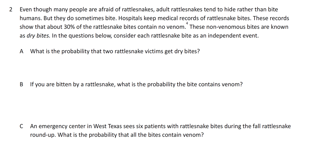 Even though many people are afraid of rattlesnakes, adult rattlesnakes tend to hide rather than bite
humans. But they do sometimes bite. Hospitals keep medical records of rattlesnake bites. These records
4
show that about 30% of the rattlesnake bites contain no venom. These non-venomous bites are known
as dry bites. In the questions below, consider each rattlesnake bite as an independent event.
A
What is the probability that two rattlesnake victims get dry bites?
В
B If you are bitten by a rattlesnake, what is the probability the bite contains venom?
C
An emergency center in West Texas sees six patients with rattlesnake bites during the fall rattlesnake
round-up. What is the probability that all the bites contain venom?
