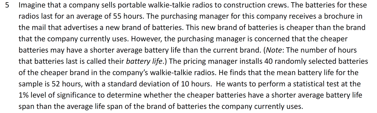 5 Imagine that a company sells portable walkie-talkie radios to construction crews. The batteries for these
radios last for an average of 55 hours. The purchasing manager for this company receives a brochure in
the mail that advertises a new brand of batteries. This new brand of batteries is cheaper than the brand
that the company currently uses. However, the purchasing manager is concerned that the cheaper
batteries may have a shorter average battery life than the current brand. (Note: The number of hours
that batteries last is called their battery life.) The pricing manager installs 40 randomly selected batteries
of the cheaper brand in the company's walkie-talkie radios. He finds that the mean battery life for the
sample is 52 hours, with a standard deviation of 10 hours. He wants to perform a statistical test at the
1% level of significance to determine whether the cheaper batteries have a shorter average battery life
span than the average life span of the brand of batteries the company currently uses.

