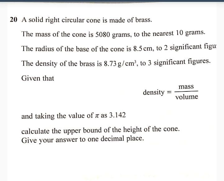 20 A solid right circular cone is made of brass.
The mass of the cone is 5080 grams, to the nearest 10 grams.
The radius of the base of the cone is 8.5 cm, to 2 significant figu
The density of the brass is 8.73 g/cm', to 3 significant figures.
Given that
mass
density
volume
and taking the value of z as 3.142
calculate the upper bound of the height of the cone.
Give your answer to one decimal place.

