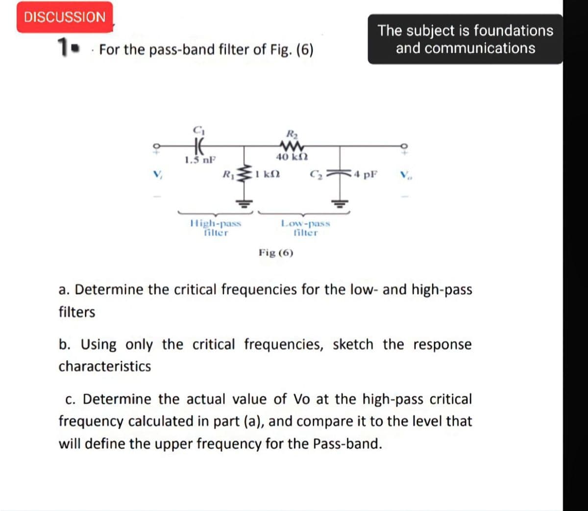 DISCUSSION
The subject is foundations
and communications
1. For the pass-band filter of Fig. (6)
R2
HE
1.5 nF
40 kN
R1
I kM
4 pF
High-pass
filter
Low-pass
filter
Fig (6)
a. Determine the critical frequencies for the low- and high-pass
filters
b. Using only the critical frequencies, sketch the response
characteristics
c. Determine the actual value of Vo at the high-pass critical
frequency calculated in part (a), and compare it to the level that
will define the upper frequency for the Pass-band.
