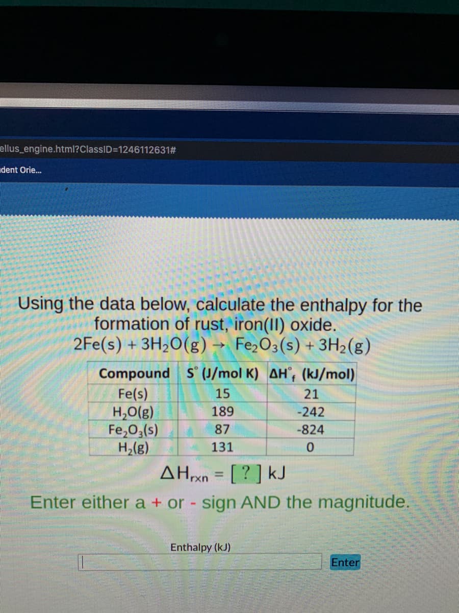 ellus_engine.html?ClassID=1246112631#
dent Orie.
Using the data below, calculate the enthalpy for the
formation of rust, iron(II) oxide.
2Fe(s) + 3H2O(g) → Fe2O3(s) + 3H2(g)
Compound S (J/mol K) AH', (kJ/mol)
f
Fe(s)
H,O(g)
Fe,O;(s)
H,(g)
15
21
189
-242
87
-824
131
[? ] kJ
Enter either a + or - sign AND the magnitude.
ΔΗΧ
Enthalpy (kJ)
Enter
