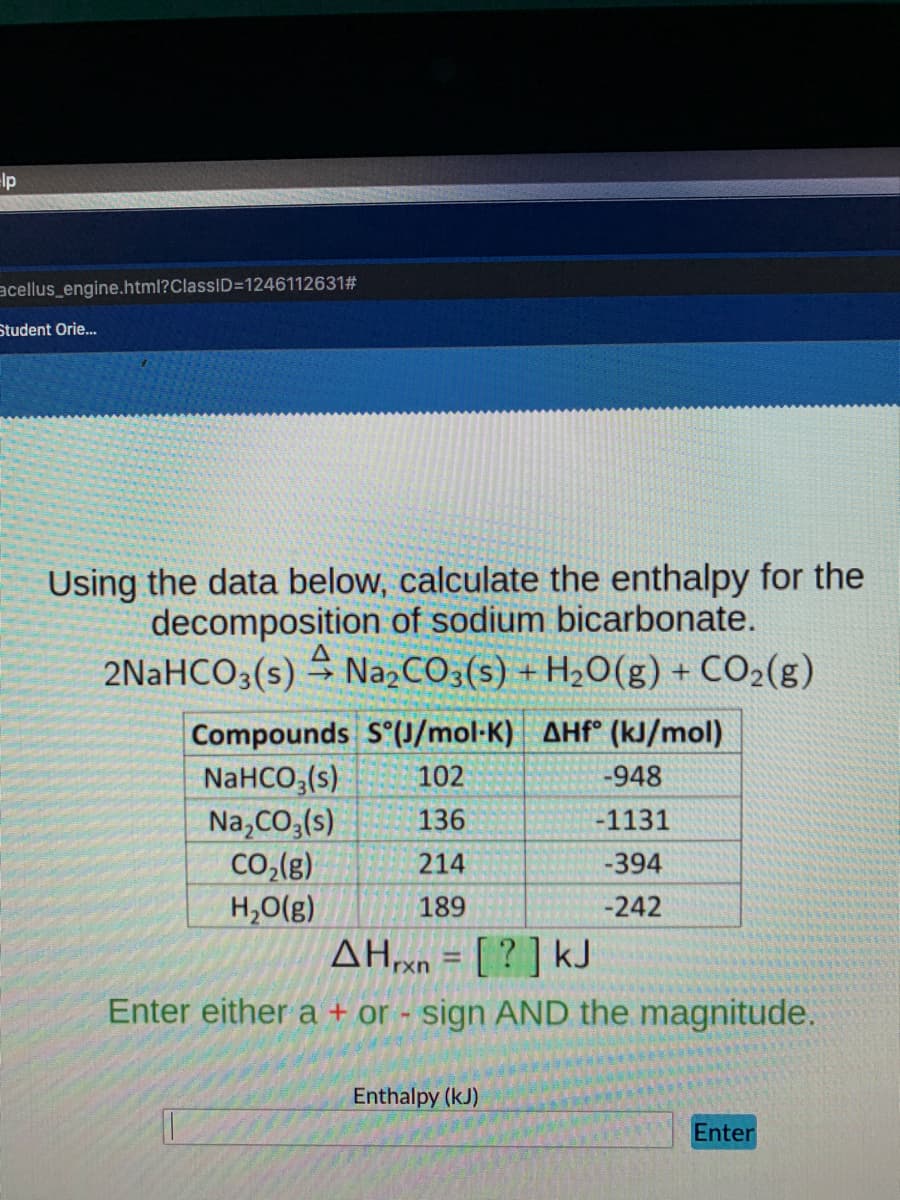 lp
acellus_engine.html?ClassID=1246112631#
Student Orie.
Using the data below, calculate the enthalpy for the
decomposition of sodium bicarbonate.
2NaHCO3(s) → Na,CO3(s) + H2O(g) + CO2(g)
Compounds S (J/mol-K) AHF° (kJ/mol)
NaHCO,(s)
Na,CO,(s)
CO,(g)
H,O(g)
102
-948
136
-1131
214
-394
189
-242
AHxn = [ ? ] kJ
%3D
Enter either a + or - sign AND the magnitude.
Enthalpy (kJ)
Enter

